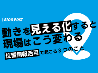 動きを見える化すると、現場はこう変わる ー位置情報活用で起こる3つのことー